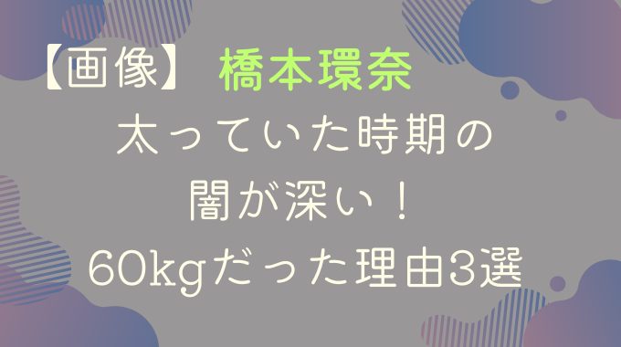 【画像】橋本環奈の太っていた時期の闇が深い！60kgだった理由3選