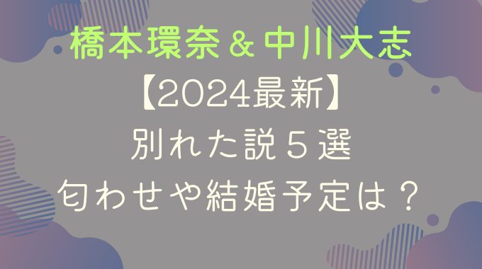 【2024最新】橋本環奈と中川大志が別れた説５選｜匂わせや結婚予定は？