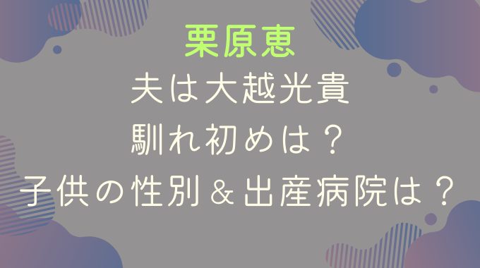 栗原恵の夫は大越光貴｜馴れ初めは？子供の性別＆出産病院は？