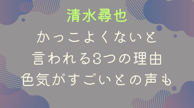 清水尋也がかっこよくないと言われる3つの理由｜色気がすごいとの声も