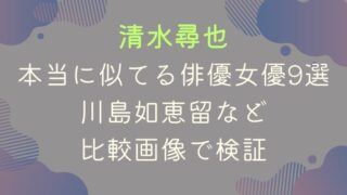 清水尋也に本当に似てる俳優・女優9選｜川島如恵留など比較画像検証